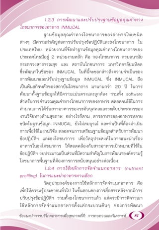 81
ข้อแนะนำ�การบริโภคอาหารเพื่อสุขภาพที่ดี: การทบทวนและวิเคราะห์
1.2.3 การพัฒนาและปรับปรุงฐานข้อมูลคุณค่าทาง
โภชนาการของอาหาร INMUCAL
		 ฐานข้อมูลคุณค่าทางโภชนาการของอาหารไทยชนิด
ต่างๆ มีความสำ�คัญต่อการปรับปรุงข้อปฏิบัติและธงโภชนาการ ใน
ประเทศไทย หน่วยงานที่จัดทำ�ฐานข้อมูลคุณค่าทางโภชนาการของ
ประเทศไทยมีอยู่ 2 หน่วยงานหลัก คือ กองโภชนาการ กรมอนามัย
กระทรวงสาธารณสุข และ สถาบันโภชนาการ มหาวิทยาลัยมหิดล
ซึ่งพัฒนาในชื่อของ INMUCAL ในที่นี้จะขอกล่าวถึงความจำ�เป็นของ
การพัฒนาและปรับปรุงฐานข้อมูล INMUCAL ซึ่ง INMUCAL ถือ
เป็นพันธกิจหลักของสถาบันโภชนาการ มานานกว่า 20 ปี ในการ
พัฒนาทั้งฐานข้อมูลให้มีความแม่นตรงและถูกต้อง รวมทั้ง software
สำ�หรับการคำ�นวณคุณค่าทางโภชนาการของอาหาร ตลอดจนใช้ในการ
คำ�นวณการได้รับสารอาหารของระดับบุคคลและระดับประชากรของ
งานวิจัยทางด้านสุขภาพ อย่างไรก็ตาม สารอาหารของอาหารหลาย
ชนิดในฐานข้อมูล INMUCAL ยังไม่สมบูรณ์ และจำ�เป็นที่ต้องดำ�เนิน
การเพื่อใช้ในงานวิจัย ตลอดจนการเตรียมฐานข้อมูลสำ�หรับการพัฒนา
ข้อปฏิบัติฯ และธงโภชนาการ เพื่อวัตถุประสงค์ในการแนะนำ�เรื่อง
อาหารในธงโภชนาการ ให้สอดคล้องกับสารอาหารเป้าหมายที่ใช้ใน
ข้อปฏิบัติฯ งบประมาณเป็นส่วนที่มีความสำ�คัญในการพัฒนาองค์ความรู้
โภชนาการพื้นฐานที่ต้องการการสนับสนุนอย่างต่อเนื่อง
1.2.4 การใช้หลักการจัดจำ�แนกอาหาร (nutrient
profiling) ในการแนะนำ�อาหารทางเลือก
		 วัตถุประสงค์ของการใช้หลักการจัดจำ�แนกอาหาร คือ
เพื่อให้ความรู้ประชาชนทั่วไป ในขั้นตอนของการสื่อสารหลังจากมีการ
ปรับปรุงข้อปฏิบัติฯ รวมทั้งธงโภชนาการแล้ว แต่ควรมีการพิจารณา
ใช้หลักการจัดจำ�แนกอาหารตั้งแต่กระบวนต้นๆ ของการพัฒนา
 