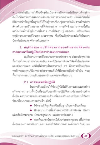 83
ข้อแนะนำ�การบริโภคอาหารเพื่อสุขภาพที่ดี: การทบทวนและวิเคราะห์
สามารถดำ�เนินการได้ในปัจจุบันเนื่องจากเกิดความไม่ชัดเจนดังกล่าว
ดังนั้นจึงควรมีการพัฒนาหลักเกณฑ์การจำ�แนกอาหาร และผลักดันให้
เกิดการนำ�ข้อมูลพื้นฐานที่ได้ไปสู่การปรับปรุงการดำ�เนินงานด้านการ
ส่งเสริมการบริโภคอาหารที่ดีต่อสุขภาพ การจัดจำ�แนกอาหารนี้เป็น
เครื่องมือที่สำ�คัญในการสื่อสาร การให้ความรู้ ตลอดจน ปรับเปลี่ยน
พฤติกรรมการบริโภคของประชาชน ซึ่งเป็นเป้าประสงค์หลักในการ
ป้องกันโรคและสร้างเสริมสุขภาพ
2. พฤติกรรมการบริโภคอาหารของประชากรที่ต่างกัน
การเผยแพร่ข้อปฏิบัติและการวางแผนประเมินผล
พฤติกรรมการบริโภคอาหารของประชากร ส่งผลต่อสุขภาพ
ทั้งภาวะโภชนาการขาดและเกิน ตามที่มีผลการศึกษาวิจัยทั้งในประเทศ
และต่างประเทศ แต่สิ่งที่ท้าทายในศตวรรษที่ 21 คือการปรับเปลี่ยน
พฤติกรรมการบริโภคของประชาชนเพื่อให้มีสุขภาพดีอย่างยั่งยืน รวม
ทั้งการวางแผนประเมินผลของประเทศอย่างเป็นระบบ
2.1 การเผยแพร่ข้อปฏิบัติ
			 ในการขับเคลื่อนให้ข้อปฏิบัติได้รับการเผยแพร่อย่าง
กว้างขวาง รวมทั้งเป็นที่ยอมรับและมีการปฏิบัติตามข้อแนะนำ�อย่าง
ยั่งยืน ควรมีการดำ�เนินงานหลายด้านเพื่อส่งเสริมและสนับสนุนให้การ
ขับเคลื่อนประสบความสำ�เร็จ ดังนี้
 ใช้ความรู้ที่ถูกต้องเป็นพื้นฐานในการขับเคลื่อน
 มีกระบวนการสื่อสารอย่างมีประสิทธิภาพ มีการ
ผลิตสื่อที่เหมาะสม มีหลายรูปแบบ และหลายช่องทาง
 กระตุ้นและเน้นการมีส่วนร่วมของชุมชน เพื่อความ
ยั่งยืนของการดำ�เนินงานและเพื่อก่อให้เกิดนวัตกรรมที่เหมาะกับชุมชน
 