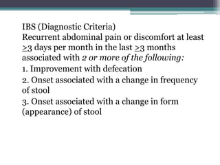 IBS (Diagnostic Criteria)
Recurrent abdominal pain or discomfort at least
>3 days per month in the last >3 months
associated with 2 or more of the following:
1. Improvement with defecation
2. Onset associated with a change in frequency
of stool
3. Onset associated with a change in form
(appearance) of stool
 