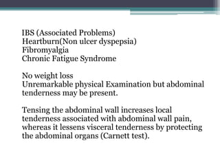 IBS (Associated Problems)
Heartburn(Non ulcer dyspepsia)
Fibromyalgia
Chronic Fatigue Syndrome
No weight loss
Unremarkable physical Examination but abdominal
tenderness may be present.
Tensing the abdominal wall increases local
tenderness associated with abdominal wall pain,
whereas it lessens visceral tenderness by protecting
the abdominal organs (Carnett test).
 