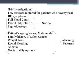 IBS(Investigations)
Few tests are required for patients who have typical
IBS symptoms.
Full Blood Count
Faecal Calprotectin Normal
Sigmoidoscopy
Patient’s age >50years; Male gender
Family history of Colon Cancer
Weight Loss Alarming
Rectal Bleeding Features
Anemia
Nocturnal Symptoms
 