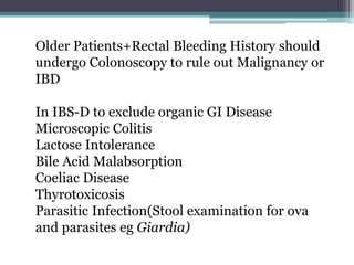 Older Patients+Rectal Bleeding History should
undergo Colonoscopy to rule out Malignancy or
IBD
In IBS-D to exclude organic GI Disease
Microscopic Colitis
Lactose Intolerance
Bile Acid Malabsorption
Coeliac Disease
Thyrotoxicosis
Parasitic Infection(Stool examination for ova
and parasites eg Giardia)
 