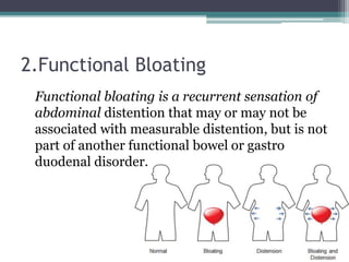 2.Functional Bloating
Functional bloating is a recurrent sensation of
abdominal distention that may or may not be
associated with measurable distention, but is not
part of another functional bowel or gastro
duodenal disorder.
 
