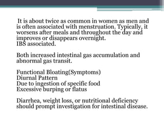 It is about twice as common in women as men and
is often associated with menstruation. Typically, it
worsens after meals and throughout the day and
improves or disappears overnight.
IBS associated.
Both increased intestinal gas accumulation and
abnormal gas transit.
Functional Bloating(Symptoms)
Diurnal Pattern
Due to ingestion of specific food
Excessive burping or flatus
Diarrhea, weight loss, or nutritional deficiency
should prompt investigation for intestinal disease.
 