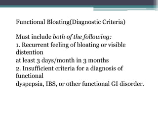 Functional Bloating(Diagnostic Criteria)
Must include both of the following:
1. Recurrent feeling of bloating or visible
distention
at least 3 days/month in 3 months
2. Insufficient criteria for a diagnosis of
functional
dyspepsia, IBS, or other functional GI disorder.
 