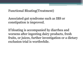 Functional Bloating(Treatment)
Associated gut syndrome such as IBS or
constipation is improved.
If bloating is accompanied by diarrhea and
worsens after ingesting dairy products, fresh
fruits, or juices, further investigation or a dietary
exclusion trial is worthwhile.
 