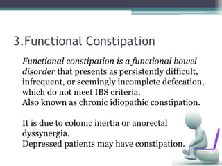 3.Functional Constipation
Functional constipation is a functional bowel
disorder that presents as persistently difficult,
infrequent, or seemingly incomplete defecation,
which do not meet IBS criteria.
Also known as chronic idiopathic constipation.
It is due to colonic inertia or anorectal
dyssynergia.
Depressed patients may have constipation.
 