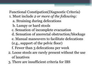 Functional Constipation(Diagnostic Criteria)
1. Must include 2 or more of the following:
a. Straining during defecations
b. Lumpy or hard stools
c. Sensation of incomplete evacuation
d. Sensation of anorectal obstruction/blockage
e. Manual maneuvers to facilitate defecations
(e.g., support of the pelvic floor)
f. Fewer than 3 defecations per week
2. Loose stools are rarely present without the use
of laxatives
3. There are insufficient criteria for IBS
 