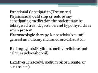 Functional Constipation(Treatment)
Physicians should stop or reduce any
constipating medication the patient may be
taking and treat depression and hypothyroidism
when present.
Pharmacologic therapy is not advisable until
general and dietary measures are exhausted.
Bulking agents(Psyllium, methyl cellulose and
calcium polycarbophil)
Laxatives(Bisacodyl, sodium picosulphate, or
sennosides)
 