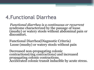 4.Functional Diarrhea
Functional diarrhea is a continuous or recurrent
syndrome characterized by the passage of loose
(mushy) or watery stools without abdominal pain or
discomfort.
Functional Diarrhea(Diagnostic Criteria)
Loose (mushy) or watery stools without pain
Decreased non-propagating colonic
contractions(ring contractions) and increased
propagating colonic contractions.
Accelerated colonic transit inducible by acute stress.
 