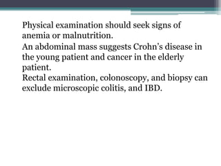 Physical examination should seek signs of
anemia or malnutrition.
An abdominal mass suggests Crohn’s disease in
the young patient and cancer in the elderly
patient.
Rectal examination, colonoscopy, and biopsy can
exclude microscopic colitis, and IBD.
 
