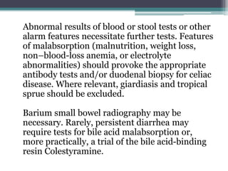 Abnormal results of blood or stool tests or other
alarm features necessitate further tests. Features
of malabsorption (malnutrition, weight loss,
non–blood-loss anemia, or electrolyte
abnormalities) should provoke the appropriate
antibody tests and/or duodenal biopsy for celiac
disease. Where relevant, giardiasis and tropical
sprue should be excluded.
Barium small bowel radiography may be
necessary. Rarely, persistent diarrhea may
require tests for bile acid malabsorption or,
more practically, a trial of the bile acid-binding
resin Colestyramine.
 
