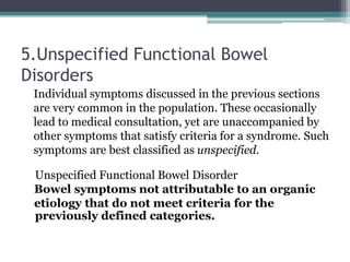 5.Unspecified Functional Bowel
Disorders
Individual symptoms discussed in the previous sections
are very common in the population. These occasionally
lead to medical consultation, yet are unaccompanied by
other symptoms that satisfy criteria for a syndrome. Such
symptoms are best classified as unspecified.
Unspecified Functional Bowel Disorder
Bowel symptoms not attributable to an organic
etiology that do not meet criteria for the
previously defined categories.
 