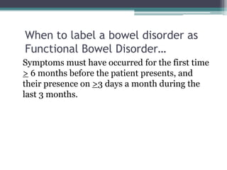 When to label a bowel disorder as
Functional Bowel Disorder…
Symptoms must have occurred for the first time
> 6 months before the patient presents, and
their presence on >3 days a month during the
last 3 months.
 