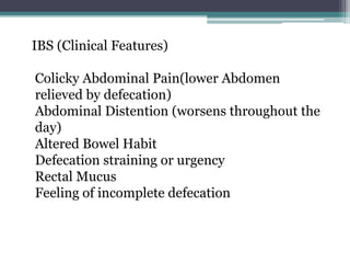 IBS (Clinical Features)
Colicky Abdominal Pain(lower Abdomen
relieved by defecation)
Abdominal Distention (worsens throughout the
day)
Altered Bowel Habit
Defecation straining or urgency
Rectal Mucus
Feeling of incomplete defecation
 