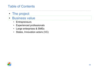 Table of Contents

•  The project
•  Business value
   •    Entrepreneurs
   •    Experienced professionals
   •    Large enterprises & SMEs
   •    States, Innovation actors (VC)




                                         10
 