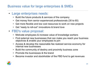 Business value for large enterprises & SMEs

•  Large enterprises needs:
   •    Build the future products & services of the company
   •    Get money from senior experienced professionals (30 to 65)
   •    Get more flexible and low cost resources to work on new projects
   •    Get “ready to roll-out” innovations & brand love
•  FBD's value proposal:
   •  Motivate employees & increase value of knowledge workers
   •  Find external new businesses that can make you reach your business
      objectives & enable your employees to join
   •  Access & develop the reasonable fee realized service economy for
      internal new businesses
   •  Build the community of destiny and proximity business zone
   •  Promote the businesses & the brand
   •  Become investor and stockholder of the FBD fund to get revenues


                                                                           13
 