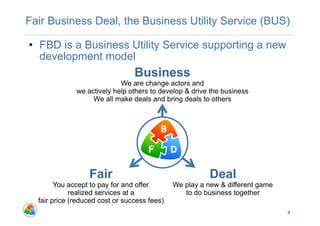 Fair Business Deal, the Business Utility Service (BUS)

•  FBD is a Business Utility Service supporting a new
   development model
                                 Business
                            We are change actors and
              we actively help others to develop & drive the business
                   We all make deals and bring deals to others




                  Fair                                   Deal
        You accept to pay for and offer       We play a new & different game
             realized services at a              to do business together
  fair price (reduced cost or success fees)
                                                                               4
 