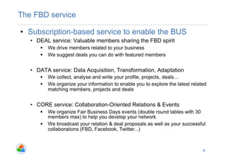 The FBD service

•  Subscription-based service to enable the BUS
   •  DEAL service: Valuable members sharing the FBD spirit
        We drive members related to your business
        We suggest deals you can do with featured members


   •  DATA service: Data Acquisition, Transformation, Adaptation
        We collect, analyse and write your profile, projects, deals…
        We organize your information to enable you to explore the latest related
         matching members, projects and deals


   •  CORE service: Collaboration-Oriented Relations & Events
        We organize Fair Business Days events (double round tables with 30
         members max) to help you develop your network
        We broadcast your relation & deal proposals as well as your successful
         collaborations (FBD, Facebook, Twitter...)



                                                                               6
 