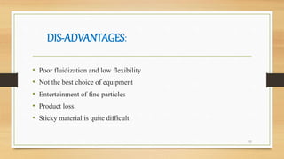 DIS-ADVANTAGES:
• Poor fluidization and low flexibility
• Not the best choice of equipment
• Entertainment of fine particles
• Product loss
• Sticky material is quite difficult
11
 