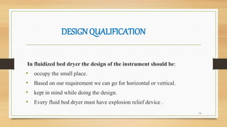 DESIGNQUALIFICATION
In fluidized bed dryer the design of the instrument should be:
• occupy the small place.
• Based on our requirement we can go for horizontal or vertical.
• kept in mind while doing the design.
• Every fluid bed dryer must have explosion relief device .
14
 
