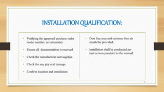 INSTALLATIONQUALIFICATION:
15
• Verifying the approved purchase order
model number, serial number
• Ensure all documentation is received
• Check the manufacturer and supplier.
• Check for any physical damage.
• Confirm location and installation
• Dust free area and moisture free air
should be provided.
• Installation shall be conducted per
instructions provided in the manual.
 