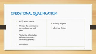 OPERATIONAL QUALIFICATION:
16
• Verify alarm control.
• Operate the equipment at
low, medium, and high
speed
• Verify that all switches
and push buttons are
functioning properly.
• procedures
• training program
• electrical fittings
 