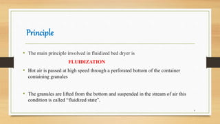 Principle
• The main principle involved in fluidized bed dryer is
FLUIDIZATION
• Hot air is passed at high speed through a perforated bottom of the container
containing granules
• The granules are lifted from the bottom and suspended in the stream of air this
condition is called “fluidized state”.
4
 