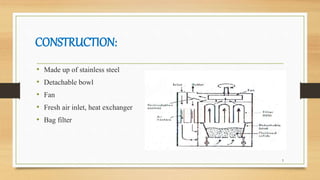 CONSTRUCTION:
• Made up of stainless steel
• Detachable bowl
• Fan
• Fresh air inlet, heat exchanger
• Bag filter
5
 