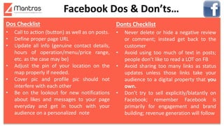 Facebook Dos & Don’ts…
Dos Checklist
• Call to action (button) as well as on posts.
• Define proper page URL
• Update all info (genuine contact details,
hours of operation/menu/price range,
etc. as the case may be)
• Adjust the pin of your location on the
map properly if needed.
• Cover pic and profile pic should not
interfere with each other
• Be on the lookout for new notifications
about likes and messages to your page
everyday and get in touch with your
audience on a personalized note
Donts Checklist
• Never delete or hide a negative review
or comment; instead get back to the
customer
• Avoid using too much of text in posts;
people don’t like to read a LOT on FB
• Avoid sharing too many links as status
updates unless those links take your
audience to a digital property that you
own.
• Don’t try to sell explicitly/blatantly on
Facebook; remember Facebook is
primarily for engagement and brand
building; revenue generation will follow
 
