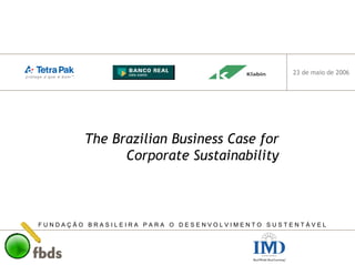 F U N D A Ç Ã O B R A S I L E I R A P A R A O D E S E N V O L V I M E N T O S U S T E N T Á V E L
23 de maio de 2006
The Brazilian Business Case for
Corporate Sustainability
 