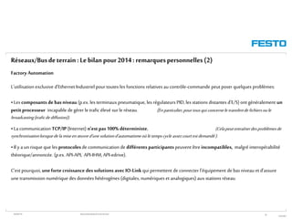 WGOM/F-FR RéseauxIndustriels/BusdeTerrain1èrePartie
27/01/2015
39
L'utilisation exclusive d'Ethernet Industriel pourtoutes les fonctions relatives au contrôle-commande peut poser quelques problèmes:
•Les composants debasniveau (p.ex. les terminaux pneumatique, les régulateurs PID, les stations distantes d'E/S) ont généralement un
petitprocesseur incapable degérer le trafic élevé sur le réseau. (En particulier,pourtousquiconcerneletransfertdefichiersoule
broadcasting(traficdediffusion)).
•La communication TCP/IP(Internet) n’est pas 100% déterministe, (Celapeutentraînerdesproblèmesde
synchronisationlorsquedelamiseenœuvred’unesolutiond’automatismeoùletempscycleassezcourtestdemandé).
•Il y a un risque que les protocoles de communication de différents participants peuvent être incompatibles, malgré interopérabilité
théorique/annoncée. (p.ex. API-API, API-IHM, API-edrive).
C’est pourquoi,une forte croissance dessolutions avec IO-Link qui permettent de connecter l’équipement de bas niveau et d’assure
une transmission numérique des données hétérogènes (digitales, numériques et analogiques) aux stations réseau
Réseaux/Busdeterrain :Le bilan pour2014: remarquespersonnelles(2)
Factory Automation
 