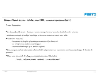 WGOM/F-FR RéseauxIndustriels/BusdeTerrain1èrePartie
27/01/2015
Process Automation:
• Les réseaux (bus) de terrain« classiques » seront encore présents sur le marché dans les 5 années suivantes.
• Implémentation de latechnologie numérique auniveau du terrainreste encore assez faible;
• les obstacles majeures :
- l’équipement hétérogène, géographiquement dispersé (les distances)
- une forteprésence des données analogiques
- l’environnement àrisque (p.ex. le milieu explosif)
• C’est pourquoi, une forte présence des solutions HART qui permettent une transmission numérique et analogique de données de
processus
• Ilfaut aussi attendre ledéveloppementdessolutions sans fil (wireless)
Exemple : ProfiNetWSAN-PA =IEEE 802.15.4 =Wireless HART
Réseaux/Busdeterrain :Le bilan pour2014: remarquespersonnelles(4)
 