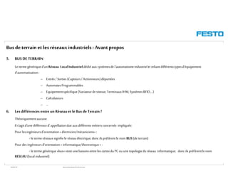 WGOM/F-FR RéseauxIndustriels/BusdeTerrain1èrePartie
Busde terrain et lesréseauxindustriels :Avantpropos
5. BUS DE TERRAIN
Letermegénériqued’unRéseau Local Industrieldédié auxsystèmesdel’automatismeindustrielet reliantdifférentstypesd’équipement
d’automatisation:
– Entrés/Sorties(Capteurs/Actionneurs)déportées
– AutomatesProgrammables
– Equipementspécifique(Variateurdevitesse,TerminauxIHM,SystèmesRFID,…)
– Calculateurs
– …
6. Lesdifférences entre un Réseau etleBus deTerrain ?
Théoriquementaucune.
Ils’agitd’unedifférenced’ appellationdue auxdifférentsmétiersconcernés impliqués:
Pourlesingénieursd’orientation« électricien/mécaniciens»:
- le termeréseauxsignifiele réseauélectrique;donc ilspréfèrentle nom BUS (de terrain)
Pour desingénieursd’orientation« informatique/électronique»:
- le termegénérique«bus»resteuneliaisonsentrelescartesduPCouunetopologieduréseau informatique; donc ilspréfèrentle nom
RESEAU(local industriel)
 