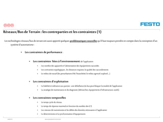 WGOM/F-FR RéseauxIndustriels/BusdeTerrain1èrePartie
Réseaux/BusdeTerrain : lescontrepartieset lescontraintes (1)
Lestechnologiesréseaux/busdeterrainontaussiapportéquelques problématiquesnouvellesqu’ilfauttoujoursprendreen comptedanslaconceptiond’un
systèmed'automatisme:
• Lescontraintes deperformance :
• Lescontraintes liées à l’environnement de l’application
• Les nombredesappareilset l’alimentationdeséquipementsraccordés
• Les contraintestopologiques,lesdistancesrequises,la qualitédesraccordements
• Le milieu detravail (lesperturbationsEM,l’étanchéité,lemilieu agressif,explosif,…)
• Lescontraintes d’exploitation
• La fiabilitéet toléranceauxpannes: une défaillancedubuspeutbloquerlatotalitédel’application
• La stratégiedemaintenanceet dudiagnostic(démarches,équipementsd’infrastructure,outils)
• Lescontraintes temporelles
• Le temps cycleduréseau
• Le temps deréponsemaximal en fonctiondunombre desE/S
• Les vitessesdetransmissionet lesdébitsdesdonnéesnécessairesàl’application
• Le déterminismeet la synchronisationd’équipements

 
