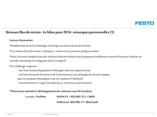 WGOM/F-FR RéseauxIndustriels/BusdeTerrain1èrePartie
Factory Automation:
• Implémentation de latechnologie numérique auniveau du terrainest forte
• Les réseaux (bus) de terrain« classiques » seront encore présents quelques années
• Mais,ils seront remplacés pardes solutions Ethernet Industriel qui proposent actuellement toutes les fonctions relatives au
contrôle-commande et l’intégration dans le monde IT
• les challenges majeures :
- une fortedensité d’équipement hétérogène dans les espaces limités
- une fortedemande d’ouverture del'automatisation aux échanges de données typique
pour ces systèmes hétérogènes avec les systèmes IT (Internet)
- l’environnement àrisque d’accident (p.ex. en présence des humains)
• Ilfaut aussi attendre ledéveloppementdessolutions sans fil (wireless)
Exemple : ProfiNet WSAN-FA =IEEE 802.15.1 =WISA
FieldLevel: IEEE 802.11 = BlueTooth
Réseaux/Busdeterrain :Le bilan pour2014: remarquespersonnelles(1)
 