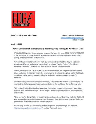 FOR IMMEDIATE RELEASE: Media Contact: Brian Bull
bbull@edgetheatreproject.com
(330)840-9224
April 11, 2016
New experimental, contemporary theatre group coming to Northeast Ohio
(TWINSBURG) With its first production targeted for later this year, EDGE THEATRE PROJECT
is the beginning of a new dramatic arts venue that aims to bring audiences provocative,
daring, and experimental performances.
“We want audiences to walk away from our shows with a sense that they've just seen
something different and utterly compelling,” says Edge Theatre Project’s President,
Adrienne Cvetkovic. Cvetkovic has been active in theatre since childhood.
Indeed, many of EDGE THEATRE PROJECT’s board members are longtime veterans of the
stage and share Cvetkovic’s vision of a new venue to develop and explore works that touch
on politics, social justice, sexuality, identity, and other matters relevant to today’s
headlines.
Whether darkly serious or comically irreverent, EDGE THEATRE PROJECT’s productions are
intended to challenge people’s perceptions…both of the world and the performing arts.
"We certainly intend to stand out as unique from other venues in the region," says Marc
Howard, Vice President of Edge Theatre Project and a long-time producer, choreographer,
and director.
“One way we’re doing that is by exploring raw, untapped, and disarming material that isn’t
your standard community theatre or even Broadway fare. At the same time, we’ll aim for
productions that are high-caliber and exceptional.”
Please keep up with our fundraising and development efforts through our website,
http://www.edgetheatreproject.com/ and our Facebook page.
 