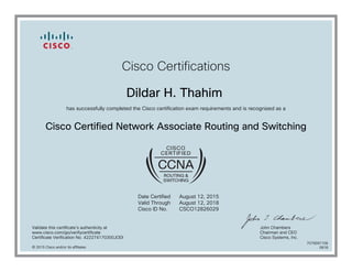 Cisco Certifications
Dildar H. Thahim
has successfully completed the Cisco certification exam requirements and is recognized as a
Cisco Certified Network Associate Routing and Switching
Date Certified
Valid Through
Cisco ID No.
August 12, 2015
August 12, 2018
CSCO12826029
Validate this certificate's authenticity at
www.cisco.com/go/verifycertificate
Certificate Verification No. 422274170300JODI
John Chambers
Chairman and CEO
Cisco Systems, Inc.
© 2015 Cisco and/or its affiliates
7079097106
0818
 
