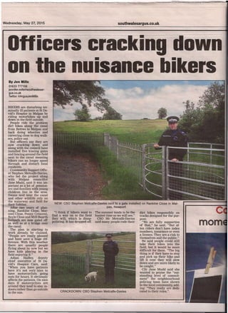 ---.~~--
:---~------- ---~----
Wednesday, May 27, 2015 southwalesargus.co.uk
Officers cracking down
on the nuisance bikersByJen Mills
01633777156
jennifer.mills@southwalesar-
gus.co.uk
Twitter@ArgusJenMills
BIKERS are disturbing ter-
minally ill patients at St Da-
vid's Hospice in Malpas by
riding motorbikes up and
down in the field outside.
People ride the problem
dirt bikes along the canal
from Bettws to Malpas and
back doing wheelies and
careering close to dog walk-
ers, police say.
But officers say they are
now cracking down and
along with the council have
installed five kissing gates
and fencing around the field
next to the canal meaning .
bikers can no longer speed
through and disturb local
residents.
Community Support Offic-
er Stephen Metcalfe-Davies,
who led the project along
with Malpas councillor
Jane Mudd, said it was im-
portant as a lot of pension-
ers and families with young
children live in the area.
Swans nest near the canal
and other wildlife rely on
the waterway and field for
their habitat.
After two years of plan-
ning, Rankine Close, Mar-
coni Close, Penny Crescent,
Boyle Close and Mill Hearth
footpath are now gated off
as well as at a bridge over
the canal.
The plan is starting to
work already, he claimed.
"People are really pleased
and have seen a huge dif-
ference. With this weather
there are usually people
flying about by now but we
have kids playing in the
field enjoying it."
Adian Hadley, deputy
chief executive of St Da-
vid's Hospice Care, said;
"When you have patients
here it's not very nice to
have motorcyclists going
nuts for hours. It obviously
affects the patients. On nice
days if motorcyclists are
around they tend to stay in-
doors rather than go outside
in the sun.
NEW: CSO Stephen MetcaHe-Oavies next to a gate installed on Rankine Close in Ma,",
pas, Newport
The summer tends to be the
busiest time so we will see."
CSO Mr Metcalfe-Davies
said many people rode their
"I think if bikers want to
find a way on to the field
they will, which is disap-
pointing. It has dropped off.
dirt bikes responsibly on
tracks designed for the pur-
pose.
"We are fully supportive
of that;" he said.' "But of-
ten riders don't have index
numbers, insurance or even
a licence. They are a risk to
themselves and the public."
He said people could still
take their bikes into the
field, but it would be more
difficult for them. "The big
thing is if they have to stop
and pick up their bike and
lift it over they will slow
down and are more likely to
be caught."
Cllr Jane Mudd said she
wanted to praise the "out.
standing level of commit-
ment" the neighbourhood
policing team have shown
to the local community, add-
ing: "They really are dedi-
cated to their roles."CRACKDOWN: CSO Stephen MetcaHe-Oavies
 