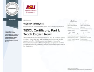 4 Courses
Teach English Now!
Foundational Principles
Teach English Now! Theories of
Second Language Acquisition
Teach English Now! Lesson
Design and Assessment
Teach English Now! Capstone
Project 1
Dr. Shane Dixon
Senior International
Educator
Arizona State University
Global Launch
Dr. Justin Shewell
Senior International
Educator
Arizona State University
Global Launch
Andrea Mürau Haraway
International Educator
Arizona State University,
Global Launch
Jessica Cinco
International Educator
Global Launch
Arizona State University
08/28/2016
Wojciech Kołaczyński
has successfully completed the online, non-credit Specialization
TESOL Certificate, Part 1:
Teach English Now!
This certificate demonstrates completion of a 75-hour self-paced
course of instruction with peer reviewed and computer scored
assessments. The ASU/Coursera specialization covers the
foundational principles of teaching English to Speakers of Other
Languages, including planning lessons and observing teachers in
the classroom.
Verify this certificate at:
coursera.org/verify/specialization/JZH5RNUAYH7U
 