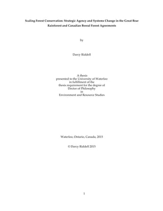 1
Scaling Forest Conservation: Strategic Agency and Systems Change in the Great Bear
Rainforest and Canadian Boreal Forest Agreements
by
Darcy Riddell
A thesis
presented to the University of Waterloo
in fulfillment of the
thesis requirement for the degree of
Doctor of Philosophy
in
Environment and Resource Studies
Waterloo, Ontario, Canada, 2015
© Darcy Riddell 2015
 