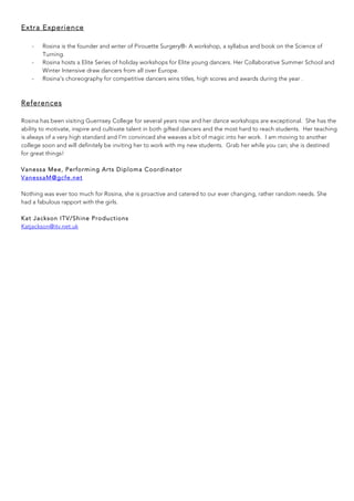Extra Experience
- Rosina is the founder and writer of Pirouette Surgery®- A workshop, a syllabus and book on the Science of
Turning.
- Rosina hosts a Elite Series of holiday workshops for Elite young dancers. Her Collaborative Summer School and
Winter Intensive draw dancers from all over Europe.
- Rosina’s choreography for competitive dancers wins titles, high scores and awards during the year .
	
References
Rosina has been visiting Guernsey College for several years now and her dance workshops are exceptional. She has the
ability to motivate, inspire and cultivate talent in both gifted dancers and the most hard to reach students. Her teaching
is always of a very high standard and I'm convinced she weaves a bit of magic into her work. I am moving to another
college soon and will definitely be inviting her to work with my new students. Grab her while you can; she is destined
for great things!
Vanessa Mee, Performing Arts Diploma Coordinator
VanessaM@gcfe.net
Nothing was ever too much for Rosina, she is proactive and catered to our ever changing, rather random needs. She
had a fabulous rapport with the girls.
Kat Jackson ITV/Shine Productions
Katjackson@itv.net.uk
	
	
	
	
	
 