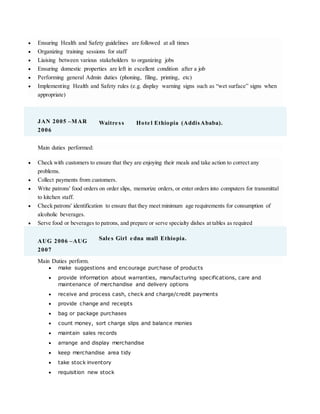  Ensuring Health and Safety guidelines are followed at all times
 Organizing training sessions for staff
 Liaising between various stakeholders to organizing jobs
 Ensuring domestic properties are left in excellent condition after a job
 Performing general Admin duties (phoning, filing, printing, etc)
 Implementing Health and Safety rules (e.g. display warning signs such as “wet surface” signs when
appropriate)
JAN 2005 –MAR
2006
Waitre ss Hote l Ethiopia (AddisAbaba).
Main duties performed:
 Check with customers to ensure that they are enjoying their meals and take action to correct any
problems.
 Collect payments from customers.
 Write patrons' food orders on order slips, memorize orders, or enter orders into computers for transmittal
to kitchen staff.
 Check patrons' identification to ensure that they meet minimum age requirements for consumption of
alcoholic beverages.
 Serve food or beverages to patrons, and prepare or serve specialty dishes at tables as required
AUG 2006 –AUG
2007
Sale s Girl e dna mall Ethiopia.
Main Duties perform.
 make suggestions and encourage purchase of products
 provide information about warranties, manufacturing specifications, care and
maintenance of merchandise and delivery options
 receive and process cash, check and charge/credit payments
 provide change and receipts
 bag or package purchases
 count money, sort charge slips and balance monies
 maintain sales records
 arrange and display merchandise
 keep merchandise area tidy
 take stock inventory
 requisition new stock
 