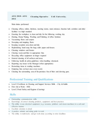 AUG 2010 –AUG
2012
Cle aning Ope rative UAE Unive rsity.
Main duties performed:
 Cleaning offices, toilets, kitchens, meeting rooms, main entrance, function hall, corridors and other
facilities to a high standard
 Ensuring the workplace is clean and tidy for the following working day
 Dusting, Damp Wiping, Washing and Polishing of office furniture
 Vacuuming floors and carpets
 Sweeping and mopping floors
 Keeping reception area clean and tidy
 Replenishing hand soap, bin bags, toilet paper and tissues.
 Cleaning windows and frames
 Clearing waste and litter in appropriate bins
 Recycling office equipment no longer required
 General cleaning of all surfaces and areas
 Following health & safety guidelines when handling chemicals
 Reporting any issues to the Manager (when appropriate)
 Restocking items in vending machines
 Emptying bins (at least once every week)
 Cleaning the surrounding area of the premises free of litter and chewing gum.
Professional Training and Qualifications
 Level 2 Certificate in Cleaning and Support Services Skills – City & Guilds
 First Aid at Work – HSE
 Level 2 Food Safety and Hygiene (Catering)
Skills
 Outstanding communication skills
 Knowledge of correct cleaning products, equipment and best practices
 The ability to use electrical equipment (e.g. vacuums, polishers and steam machines) in a safe and
effective manner
 Excellent attention to detail
 A positive attitude and taking pride in work
 The ability to multi-tasks and get work done according to strict deadlines
 