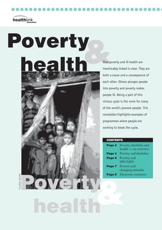 POVERTY AND HEALTH
........................
....
&
○ ○ ○ ○ ○ ○ ○ ○ ○ ○ ○ ○ ○ ○ ○ ○ ○ ○ ○ ○ ○ ○ ○ ○ ○ ○ ○ ○ ○ ○ ○ ○ ○ ○
Poverty
health
CONTENTS
Page 2 Poverty, disability and
health — an overview
Page 4 Poverty and disability
Page 6 Poverty and
HIV/AIDS
Page 7 Poverty and
changing attitudes
Page 8 Electronic resources
That poverty and ill health are
inextricably linked is clear. They are
both a cause and a consequence of
each other. Illness plunges people
into poverty and poverty makes
people ill. Being a part of this
vicious cycle is the norm for many
of the world’s poorest people. This
newsletter highlights examples of
programmes where people are
working to break the cycle.
&Poverty
health
CarolineJacoby
 