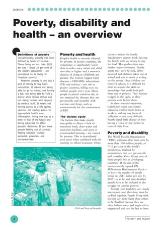 POVERTY AND HEALTH
........................
....
○ ○ ○ ○ ○ ○ ○ ○ ○ ○ ○ ○ ○ ○ ○ ○ ○ ○ ○ ○ ○ ○ ○ ○ ○ ○ ○ ○
2
OVERVIEW
Poverty, disability and
health – an overview
Definitions of poverty
Conventionally, poverty has been
defined by levels of income.
Those living on less than $1US
per day – about 20 per cent of
the world’s population – are
considered to be living in
‘absolute poverty’.1
However, poverty is not just a
lack of money to buy basic
necessities. It means not being
able to go to school, not having
a job, not being able to visit a
doctor when illness strikes and
not being treated with respect
by medical staff. It means not
having access to a life-saving
vaccine, not having access to
appropriate health care
information, living one day at a
time in fear of the future and
being subjected to other
people’s decisions. It can leave
people feeling out of control,
feeling isolated, socially
excluded, powerless and
unrepresented.
Poverty and health
People’s health is severely affected
by poverty. In poorer countries, life
expectancy is significantly lower
than in richer ones, infant and child
mortality is higher and a woman’s
chances of dying in childbirth are
greater. The world’s biggest killer
diseases – HIV/AIDS, tuberculosis
(TB) and malaria – run rife in
poorer countries, killing over six
million people every year. Many
people in poorer countries die, or
are impaired by, diseases that are
preventable and treatable with
vaccines and drugs, such as
antiretrovirals for the containment
of HIV.
The vicious cycle
The factors that make people
susceptible to illness – lack of
nutritious food, clean water and
sanitation facilities, and poor or
overcrowded housing – are caused
by poverty. This is exacerbated
even more when combined with the
inability to afford treatment. Often
sickness means the family
breadwinner cannot work, leaving
the family with no money to pay
for food. This pushes them into
further impoverishment. Family
assets may have be sold, debts
incurred and children taken out of
school and sent to work or to beg
on the streets. Once children are
removed school, it is difficult for
them to acquire the skills or
knowledge that could help pull
them out of poverty. They become
trapped in the cycle, as their
parents were before them.
In these stressful situations,
traditional social and family
networks tend to break down or
weaken, making any form of
collective action very difficult.
People stand little chance of ever
having a voice or any power to
control their lives.
Poverty and disability
The World Health Organization
(WHO) estimates that there may be
more than 500 million people, or
7–10 per cent of the world’s
population, disabled by
impairments that are preventable
and treatable. Over 80 per cent of
these people live in developing
countries.2
If the aim of the
internationally agreed UN
Millennium Development Goals –
to halve the number of people
living on US$1 dollar per day by
2015 – is to be met then disabled
people have to be included in the
struggle to combat poverty.
Poverty and disability are closely
intertwined and, therefore, must be
tackled together. People living with
poverty are more likely than others
to be disabled because they are
often hidden away and neglected or
stigmatised and are the last to have
JaniceMTolj
Girl and boy in Rwanda
 