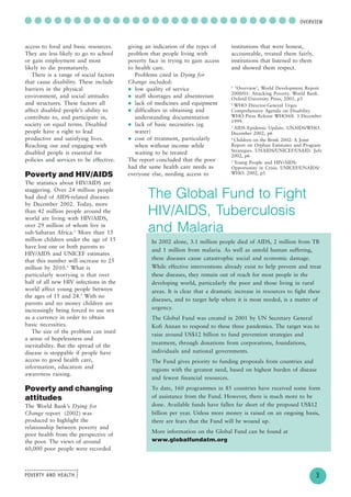 POVERTY AND HEALTH
........................
....
3
○ ○ ○ ○ ○ ○ ○ ○ ○ ○ ○ ○ ○ ○ ○ ○ ○ ○ ○ ○ ○ ○ ○ ○ ○ ○ ○ ○OVERVIEW
access to food and basic resources.
They are less likely to go to school
or gain employment and most
likely to die prematurely.
There is a range of social factors
that cause disability. These include
barriers in the physical
environment, and social attitudes
and structures. These factors all
affect disabled people’s ability to
contribute to, and participate in,
society on equal terms. Disabled
people have a right to lead
productive and satisfying lives.
Reaching out and engaging with
disabled people is essential for
policies and services to be effective.
Poverty and HIV/AIDS
The statistics about HIV/AIDS are
staggering. Over 24 million people
had died of AIDS-related diseases
by December 2002. Today, more
than 42 million people around the
world are living with HIV/AIDS,
over 29 million of whom live in
sub-Saharan Africa.3
More than 13
million children under the age of 15
have lost one or both parents to
HIV/AIDS and UNICEF estimates
that this number will increase to 25
million by 2010.4
What is
particularly worrying is that over
half of all new HIV infections in the
world affect young people between
the ages of 15 and 24.5
With no
parents and no money children are
increasingly being forced to use sex
as a currency in order to obtain
basic necessities.
The size of the problem can instil
a sense of hopelessness and
inevitability. But the spread of the
disease is stoppable if people have
access to good health care,
information, education and
awareness raising.
Poverty and changing
attitudes
The World Bank’s Dying for
Change report (2002) was
produced to highlight the
relationship between poverty and
poor health from the perspective of
the poor. The views of around
60,000 poor people were recorded
giving an indication of the types of
problem that people living with
poverty face in trying to gain access
to health care.
Problems cited in Dying for
Change included:
low quality of service
staff shortages and absenteeism
lack of medicines and equipment
difficulties in obtaining and
understanding documentation
lack of basic necessities (eg
water)
cost of treatment, particularly
when without income while
waiting to be treated
The report concluded that the poor
had the same health care needs as
everyone else, needing access to
institutions that were honest,
accountable, treated them fairly,
institutions that listened to them
and showed them respect.
1
‘Overview’, World Development Report
2000/01: Attacking Poverty. World Bank.
Oxford University Press, 2001, p3
2
WHO Director-General Urges
Comprehensive Agenda on Disability.
WHO Press Release WHO/68. 3 December
1999.
3
AIDS Epidemic Update. UNAIDS/WHO.
December 2002, p6
4
Children on the Brink 2002: A Joint
Report on Orphan Estimates and Program
Strategies. UNAIDS/UNICEF/USAID. July
2002, p6
5
Young People and HIV/AIDS:
Opportunity in Crisis. UNICEF/UNAIDS/
WHO. 2002, p5
The Global Fund to Fight
HIV/AIDS, Tuberculosis
and Malaria
In 2002 alone, 3.1 million people died of AIDS, 2 million from TB
and 1 million from malaria. As well as untold human suffering,
these diseases cause catastrophic social and economic damage.
While effective interventions already exist to help prevent and treat
these diseases, they remain out of reach for most people in the
developing world, particularly the poor and those living in rural
areas. It is clear that a dramatic increase in resources to fight these
diseases, and to target help where it is most needed, is a matter of
urgency.
The Global Fund was created in 2001 by UN Secretary General
Kofi Annan to respond to these three pandemics. The target was to
raise around US$12 billion to fund prevention strategies and
treatment, through donations from corporations, foundations,
individuals and national governments.
The Fund gives priority to funding proposals from countries and
regions with the greatest need, based on highest burden of disease
and fewest financial resources.
To date, 160 programmes in 85 countries have received some form
of assistance from the Fund. However, there is much more to be
done. Available funds have fallen far short of the proposed US$12
billion per year. Unless more money is raised on an ongoing basis,
there are fears that the Fund will be wound up.
More information on the Global Fund can be found at
www.globalfundatm.org
 