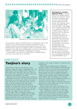 POVERTY AND HEALTH
........................
....
5
○ ○ ○ ○ ○ ○ ○ ○ ○ ○ ○ ○ ○ ○ ○ ○ ○ ○ ○ ○ ○ ○ ○ ○ ○POVERTY AND DISABILITY
and organisations change and disabled people are included they will be able
to play an active role in the social, economic and political life of the
community. National and international organisations need to work with
disabled people to advocate for legislation, policy and regulations for the
recognition of the rights of the disabled person, as well as to seek practical
solutions to address the difficulties of comprehensive inclusion.
Tanjina Aktar’s story shows how CAHD helped one disabled child be
more active and involved in her community.
CASE STUDY
Rehabilitation of a child with cerebral palsy , Bangladesh
HandicapInternational
Participatory Learning
Appraisal (PLA), a tried and
tested tool of problem analysis,
planning and evaluation used by
community development agen-
cies can be used with CAHD.
The PLA approach, both the
methods and underlying values,
include marginalised people
successfully. With a little adapta-
tion to commonly practised PLA,
a new disability dimension can
be added, as done in India by
Amar Jyoti. PLA can then give
disabled people a voice in
community development deci-
sion-making and it leads to
significantly improved commu-
nity awareness of the needs of
disabled people. The Interna-
tional Institute for Environment
and Development and
Healthlink Worldwide are
preparing an issue of PLA Notes
on PLA and disability. If you
have any practical experience
with this, please contact Heather
Payne at Healthlink Worldwide,
payne.h@healthlink.org.uk
Tanjina’s story
Tanjina Aktar is eight years old and lives in East
Jamsing, a village near Dhaka in Bangladesh. She is the
oldest child of Nurul and Begum Islam. Tanjina has a
baby brother and a sister, Irine, who is five. They are a
poor family and are dependent on Nurul’s income from
construction work. Begum is a housewife.
When she was born both Tanjina and her mother were
malnourished. At the age of two Tanjina had an infection
that caused a fever. Her parents took her to the doctor
who cured the fever but afterwards Tanjina could not
walk or talk. Her parents said her legs seemed
‘abnormal’ but they could not afford to take their
daughter to a hospital where she could receive specialist
treatment. Tanjina became a burden to her family and
they felt there was nothing they could do for her. The
children in the village were also cruel to her.
In November 2000, a Community Handicap and
Disability Resource Person (CHDRP), Francis Halder,
who had been trained in CAHD by CDD, visited
Tanjina’s community and was told about her. He
registered her as one of his clients and made a thorough
assessment of her situation. Tanjina was diagnosed with
cerebral palsy.
Halder started providing primary rehabilitation
therapy for Tanjina. This has helped to control her limb
movement and she is now able to stand and walk with
the aid of a crutch. Tanjina can now do many of the
basic day-to-day tasks such as feeding and dressing
herself. Halder also began counselling her family and
neighbours and organised regular community meetings
where disability issues and attitudes were discussed
openly. This, coupled with the rehabilitation therapy, has
successfully motivated both her family and her
community to involve Tanjina in community life, such as
playing with the other children. The next step will be for
Tanjina to start at the local school.
Tanjina’s mother also became a beneficiary of an
income-generating micro-credit scheme and she is now
rearing a milking cow and trading on a small scale.
These comprehensive support services have helped
Tanjina and her family; they have improved Tanjina’s
mobility and daily living skills and improved both
family and community attitudes towards her. Had she
not received this help she may have experienced further
neglect and died at a young age.
 