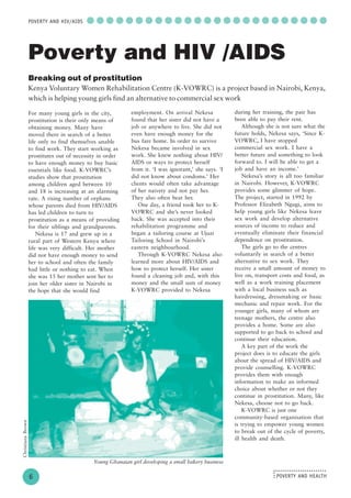 POVERTY AND HEALTH
........................
....
○ ○ ○ ○ ○ ○ ○ ○ ○ ○ ○ ○ ○ ○ ○ ○ ○ ○ ○ ○ ○ ○ ○ ○ ○
6
POVERTY AND HIV/AIDS
For many young girls in the city,
prostitution is their only means of
obtaining money. Many have
moved there in search of a better
life only to find themselves unable
to find work. They start working as
prostitutes out of necessity in order
to have enough money to buy basic
essentials like food. K-VOWRC’s
studies show that prostitution
among children aged between 10
and 18 is increasing at an alarming
rate. A rising number of orphans
whose parents died from HIV/AIDS
has led children to turn to
prostitution as a means of providing
for their siblings and grandparents.
Nekesa is 17 and grew up in a
rural part of Western Kenya where
life was very difficult. Her mother
did not have enough money to send
her to school and often the family
had little or nothing to eat. When
she was 15 her mother sent her to
join her older sister in Nairobi in
the hope that she would find
employment. On arrival Nekesa
found that her sister did not have a
job or anywhere to live. She did not
even have enough money for the
bus fare home. In order to survive
Nekesa became involved in sex
work. She knew nothing about HIV/
AIDS or ways to protect herself
from it. ‘I was ignorant,’ she says. ‘I
did not know about condoms.’ Her
clients would often take advantage
of her naivety and not pay her.
They also often beat her.
One day, a friend took her to K-
VOWRC and she’s never looked
back. She was accepted into their
rehabilitation programme and
began a tailoring course at Ujuzi
Tailoring School in Nairobi’s
eastern neighbourhood.
Through K-VOWRC Nekesa also
learned more about HIV/AIDS and
how to protect herself. Her sister
found a cleaning job and, with this
money and the small sum of money
K-VOWRC provided to Nekesa
Poverty and HIV /AIDS
Breaking out of prostitution
Kenya Voluntary Women Rehabilitation Centre (K-VOWRC) is a project based in Nairobi, Kenya,
which is helping young girls find an alternative to commercial sex work
during her training, the pair has
been able to pay their rent.
Although she is not sure what the
future holds, Nekesa says, ‘Since K-
VOWRC, I have stopped
commercial sex work. I have a
better future and something to look
forward to. I will be able to get a
job and have an income.’
Nekesa’s story is all too familiar
in Nairobi. However, K-VOWRC
provides some glimmer of hope.
The project, started in 1992 by
Professor Elizabeth Ngugi, aims to
help young girls like Nekesa leave
sex work and develop alternative
sources of income to reduce and
eventually eliminate their financial
dependence on prostitution.
The girls go to the centres
voluntarily in search of a better
alternative to sex work. They
receive a small amount of money to
live on, transport costs and food, as
well as a work training placement
with a local business such as
hairdressing, dressmaking or basic
mechanic and repair work. For the
younger girls, many of whom are
teenage mothers, the centre also
provides a home. Some are also
supported to go back to school and
continue their education.
A key part of the work the
project does is to educate the girls
about the spread of HIV/AIDS and
provide counselling. K-VOWRC
provides them with enough
information to make an informed
choice about whether or not they
continue in prostitution. Many, like
Nekesa, choose not to go back.
K-VOWRC is just one
community-based organisation that
is trying to empower young women
to break out of the cycle of poverty,
ill health and death.
Young Ghanaian girl developing a small bakery business
ChristianaBrown
 
