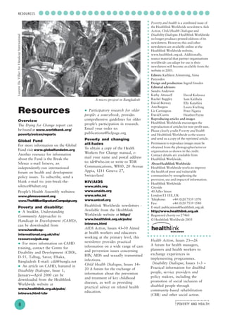 POVERTY AND HEALTH
........................
....
○ ○ ○ ○ ○ ○ ○ ○ ○ ○ ○ ○ ○ ○ ○ ○ ○ ○ ○ ○ ○ ○ ○ ○ ○ ○ ○ ○
8
RESOURCES
Resources
Overview
The Dying for Change report can
be found at www.worldbank.org/
poverty/voices/reports
Global Fund
For more information on the Global
Fund visit www.globalfundatm.org
Another resource for information
about the Fund is the Break the
Silence e-mail listserv, an
independently-run international
forum on health and development
policy issues. To subscribe, send a
blank e-mail to: join-break-the-
silence@hdnet.org
People’s Health Assembly websites:
www.phmovement.org
www.TheMillionSignatureCampaign.org
Poverty and disability:
A booklet, Understanding
Community Approaches to
Handicap in Development (CAHD),
can be downloaded from
www.handicap-
international.org.uk/site/
resources/pub.asp
For more information on CAHD
training, contact the Centre for
Disability and Development (CDD),
D-55, Talbag, Savar, Dhaka,
Bangladesh E-mail: cdd@bangla.net
An article on CAHD, featured in
Disability Dialogue, Issue 1,
January—April 2000 can be
downloaded from the Healthlink
Worldwide website at
www.healthlink.org.uk/pubs/
intnews.html#cbr
Poverty and health is a combined issue of
the Healthlink Worldwide newsletters Aids
Action, Child Health Dialogue and
Disability Dialogue. Healthlink Worldwide
no longer produces printed editions of its
newsletters. However, this and other
newsletters are available online at the
Healthlink Worldwide website,
www.healthlink.org.uk. Additionally,
source material that partner organisations
worldwide can adapt for use in their
newsletters will become available from the
website in 2003.
Editors: Kathleen Armstrong, Anna
Pattenden
Design and production: Ingrid Emsden
Editorial advisors:
Sandra Anderson
Kathy Attawell
Rachel Baggley
David Botwey
Ann Burgess
Liz Carrington
David Curtis
Reproducing articles and images
Healthlink Worldwide encourages the
reproduction of articles for non-profit uses.
Please clearly credit Poverty and health
and Healthlink Worldwide as the source
and send us a copy of the reprinted article.
Permission to reproduce images must be
obtained from the photographer/artist or
organisation as shown in the credit.
Contact details are available from
Healthlink Worldwide.
About Healthlink Worldwide
Healthlink Worldwide works to improve
the health of poor and vulnerable
communities by strengthening the
provision, use and impact of information.
Healthlink Worldwide
Cityside
40 Adler Street
London E1 1EE, UK
Telephone: +44 (0)20 7539 1570
Fax: +44 (0)20 7539 1580
E-mail: publications@healthlink.org.uk
http://www.healthlink.org.uk
Registered charity no 27460
© Healthlink Worldwide 2003
○○○○○○○○○○○○○○○○○○○○○○○○○○○○○○○○○○○○○○○○○○○○○○○○○○○○○○○○○○○○○○○○○○○○○○
David Kabiswa
Sam Kalibala
Elly Katabira
Laura Krefting
Peter Ngatia
Heather Payne
Participatory research for older
people: a sourcebook, provides
comprehensive guidelines for older
people’s participation in research.
Email your order to:
publications@helpage.org
Poverty and changing
attitudes
To obtain a copy of the Health
Workers For Change manual, e-
mail your name and postal address
to: tdr@who.int or write to TDR
Communications, WHO, 20 Avenue
Appia, 1211 Geneva 27,
Switzerland
HIV/AIDS
www.aids.org
www.unaids.org
www.who.int
www.unicef.org
Healthlink Worldwide newsletters -
Available from the Healthlink
Worldwide website at http://
www.healthlink.org.uk/pubs/
intnews.html
AIDS Action, Issues 43–50 Aimed
at health workers and educators
working at the primary level, this
newsletter provides practical
information on a wide range of care
and prevention issues concerning
HIV, AIDS and sexually transmitted
infections.
Child Health Dialogue, Issues 14–
20 A forum for the exchange of
information about the prevention
and treatment of key childhood
diseases, as well as providing
practical advice on related health
education.
Health Action, Issues 23—26
A forum for health managers,
planners and health workers to
exchange experiences in
implementing programmes.
Disability Dialogue, Issues 1–3 –
Practical information for disabled
people, service providers and
policy makers, including the
promotion of social inclusion of
disabled people through
community-based rehabilitation
(CBR) and other social action.
○ ○ ○ ○ ○ ○ ○ ○ ○ ○ ○ ○ ○ ○ ○ ○ ○ ○ ○ ○ ○
LaurentDuVillierforHandicapInternational
A micro-project in Bangladesh
 